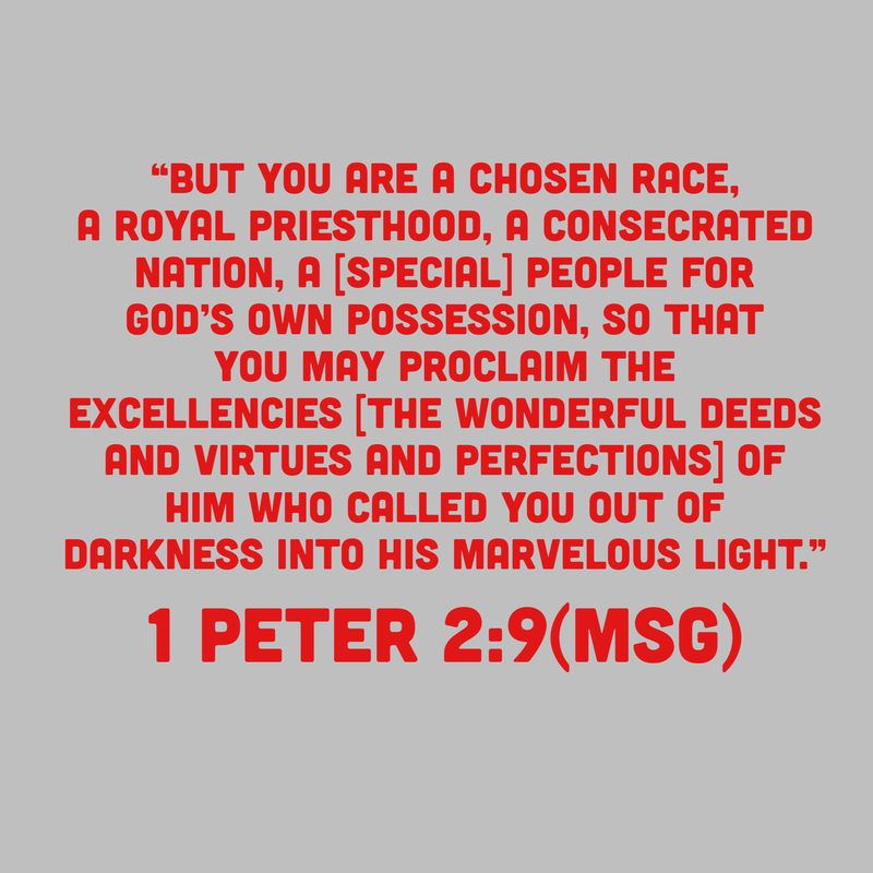 1 Peter 2:9 “But you are the ones chosen by God, chosen for the high calling of priestly work, chosen to be a holy people, God’s instruments to do his work and speak out for him, to tell others of the night-and-day difference he made for you-from nothing to something, from reject4d to accepted. (MSG)